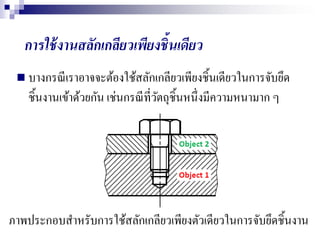 การใช้งานสลักเกลียวเพียงชิ้นเดียว
 บางกรณีเราอาจจะต้องใช้สลักเกลียวเพียงชิ้นเดียวในการจับยึด
ชิ้นงานเข้าด้วยกัน เช่นกรณีที่วัตถุชิ้นหนึ่งมีความหนามาก ๆ
ภาพประกอบสาหรับการใช้สลักเกลียวเพียงตัวเดียวในการจับยึดชิ้นงาน
 