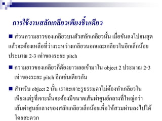 การใช้งานสลักเกลียวเพียงชิ้นเดียว
 ส่วนความยาวของเกลียวบนตัวสลักเกลียวนั้น เมื่อขันลงไปจนสุด
แล้วจะต้องเหลือที่ว่างระหว่างเกลียวนอกและเกลียวในอีกเล็กน้อย
ประมาณ 2-3 เท่าของระยะ pitch
 ความยาวของเกลียวก็ต้องยาวเลยเข้ามาใน object 2 ประมาณ 2-3
เท่าของระยะ pitch อีกเช่นเดียวกัน
 สาหรับ object 2 นั้น เราจะเจาะรูธรรมดาไม่ต้องทาเกลียวใน
เพียงแต่รูที่เจาะนั้นจะต้องมีขนาดเส้นผ่าศูนย์กลางที่ใหญ่กว่า
เส้นผ่าศูนย์กลางของสลักเกลียวเล็กน้อยเพื่อให้สวมผ่านลงไปได้
โดยสะดวก
 