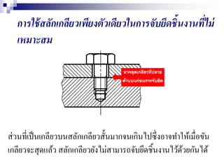 การใช้สลักเกลียวเพียงตัวเดียวในการจับยึดชิ้นงานที่ไม่
เหมาะสม
ส่วนที่เป็นเกลียวบนสลักเกลียวสั้นมากจนเกินไปซึ่งอาจทาให้เมื่อขัน
เกลียวจะสุดแล้ว สลักเกลียวยังไม่สามารถจับยึดชิ้นงานไว้ด้วยกันได้
 
