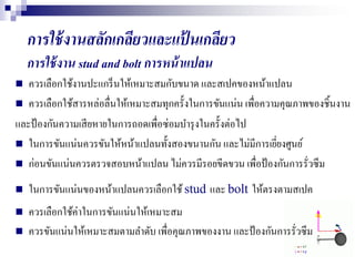 การใช้งานสลักเกลียวและแป้ นเกลียว
การใช้งาน stud and bolt การหน้าแปลน
 ควรเลือกใช้งานปะแกร็นให้เหมาะสมกับขนาด และสเปคของหน้าแปลน
 ควรเลือกใช้สารหล่อลื่นให้เหมาะสมทุกครั้งในการขันแน่น เพื่อความคุณภาพของชิ้นงาน
และป้องกันความเสียหายในการถอดเพื่อซ่อมบารุงในครั้งต่อไป
 ในการขันแน่นควรขันให้หน้าแปลนทั้งสองขนานกัน และไม่มีการเยี่ยงศูนย์
 ก่อนขันแน่นควรตรวจสอบหน้าแปลน ไม่ควรมีรอยขีดขวน เพื่อป้องกันการรั่วซึม
 ในการขันแน่นของหน้าแปลนควรเลือกใช้stud และ bolt ให้ตรงตามสเปค
 ควรเลือกใช้ค่าในการขันแน่นให้เหมาะสม
 ควรขันแน่นให้เหมาะสมตามลาดับ เพื่อคุณภาพของงาน และป้องกันการรั่วซึม
 