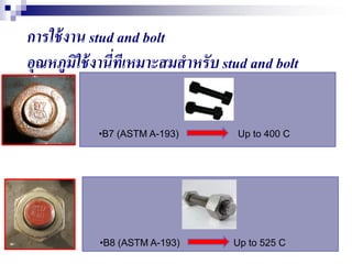 การใช้งาน stud and bolt
อุณหภูมิใช้งานี่ทีเหมาะสมสาหรับ stud and bolt
•B7 (ASTM A-193) Up to 400 C
•B8 (ASTM A-193) Up to 525 C
 