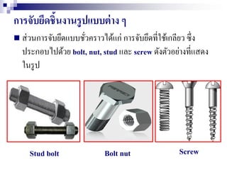 การจับยึดชิ้นงานรูปแบบต่าง ๆ
 ส่วนการจับยึดแบบชั่วคราวได้แก่ การจับยึดที่ใช้เกลียว ซึ่ง
ประกอบไปด้วย bolt, nut, stud และ screw ดังตัวอย่างที่แสดง
ในรูป
Stud bolt ScrewBolt nut
 