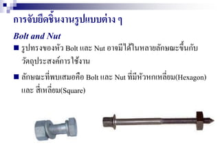 การจับยึดชิ้นงานรูปแบบต่าง ๆ
Bolt and Nut
 รูปทรงของหัว Bolt และ Nut อาจมีได้ในหลายลักษณะขึ้นกับ
วัตถุประสงค์การใช้งาน
 ลักษณะที่พบเสมอคือ Bolt และ Nut ที่มีหัวหกเหลี่ยม(Hexagon)
และ สี่เหลี่ยม(Square)
 