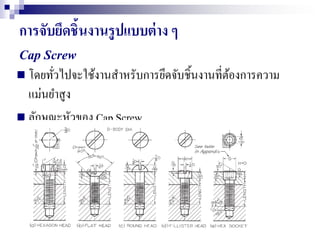 การจับยึดชิ้นงานรูปแบบต่าง ๆ
Cap Screw
 โดยทั่วไปจะใช้งานสาหรับการยึดจับชิ้นงานที่ต้องการความ
แม่นยาสูง
 ลักษณะหัวของ Cap Screw
 