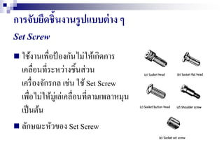 การจับยึดชิ้นงานรูปแบบต่าง ๆ
Set Screw
 ใช้งานเพื่อป้องกันไม่ให้เกิดการ
เคลื่อนที่ระหว่างชิ้นส่วน
เครื่องจักรกล เช่น ใช้Set Screw
เพื่อไม่ให้มู่เล่เคลื่อนที่ตามเพลาหมุน
เป็นต้น
 ลักษณะหัวของ Set Screw
 