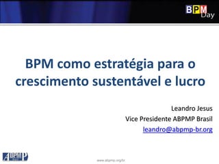 www.abpmp.org/br
BPM como estratégia para o
crescimento sustentável e lucro
Leandro Jesus
Vice Presidente ABPMP Brasil
leandro@abpmp-br.org
 