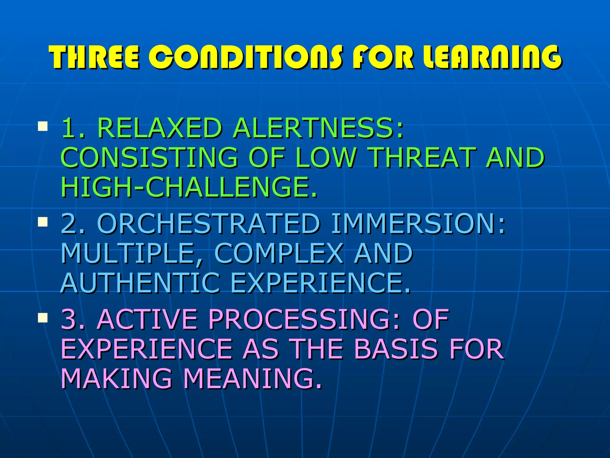 THREE CONDITIONS FOR LEARNING 1. RELAXED ALERTNESS: CONSISTING OF LOW THREAT AND HIGH-CHALLENGE. 2. ORCHESTRATED IMMERSION: MULTIPLE, COMPLEX AND AUTHENTIC EXPERIENCE. 3. ACTIVE PROCESSING: OF EXPERIENCE AS THE BASIS FOR MAKING MEANING. 