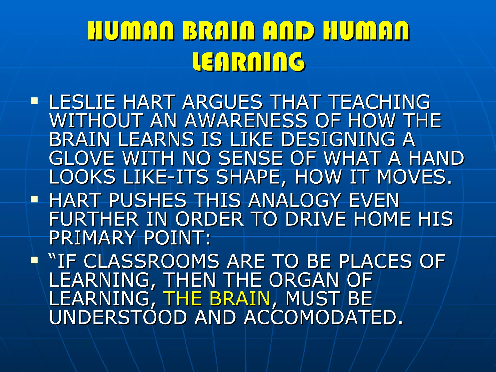 HUMAN BRAIN AND HUMAN LEARNING LESLIE HART ARGUES THAT TEACHING WITHOUT AN AWARENESS OF HOW THE BRAIN LEARNS IS LIKE DESIGNING A GLOVE WITH NO SENSE OF WHAT A HAND LOOKS LIKE-ITS SHAPE, HOW IT MOVES. HART PUSHES THIS ANALOGY EVEN FURTHER IN ORDER TO DRIVE HOME HIS PRIMARY POINT: “ IF CLASSROOMS ARE TO BE PLACES OF LEARNING, THEN THE ORGAN OF LEARNING,  THE BRAIN , MUST BE UNDERSTOOD AND ACCOMODATED. 