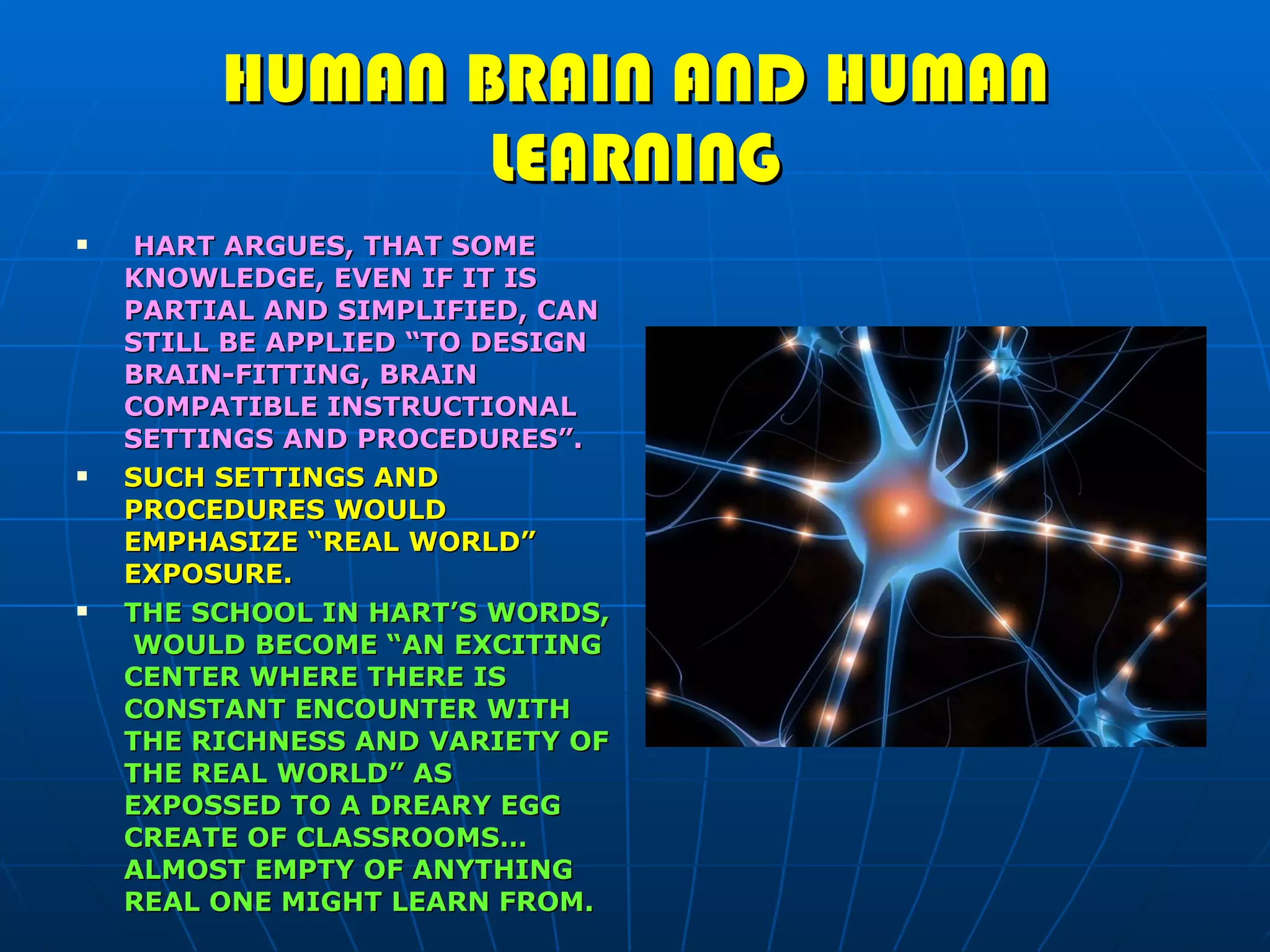 HUMAN BRAIN AND HUMAN LEARNING HART ARGUES, THAT SOME KNOWLEDGE, EVEN IF IT IS PARTIAL AND SIMPLIFIED, CAN STILL BE APPLIED “TO DESIGN BRAIN-FITTING, BRAIN COMPATIBLE INSTRUCTIONAL SETTINGS AND PROCEDURES”. SUCH SETTINGS AND PROCEDURES WOULD EMPHASIZE “REAL WORLD” EXPOSURE. THE SCHOOL IN HART’S WORDS,  WOULD BECOME “AN EXCITING CENTER WHERE THERE IS CONSTANT ENCOUNTER WITH THE RICHNESS AND VARIETY OF THE REAL WORLD” AS EXPOSSED TO A DREARY EGG CREATE OF CLASSROOMS… ALMOST EMPTY OF ANYTHING REAL ONE MIGHT LEARN FROM. 