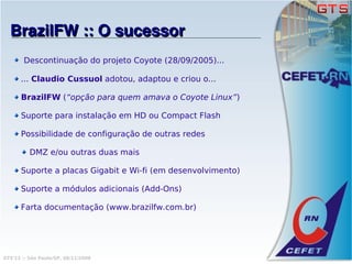 BrazilFW :: O sucessor
        Descontinuação do projeto Coyote (28/09/2005)...

      ... Claudio Cussuol adotou, adaptou e criou o...

      BrazilFW (“opção para quem amava o Coyote Linux”)

      Suporte para instalação em HD ou Compact Flash

      Possibilidade de configuração de outras redes

          DMZ e/ou outras duas mais

      Suporte a placas Gigabit e Wi-fi (em desenvolvimento)

      Suporte a módulos adicionais (Add-Ons)

      Farta documentação (www.brazilfw.com.br)




GTS'12 :: São Paulo/SP, 08/11/2008
 