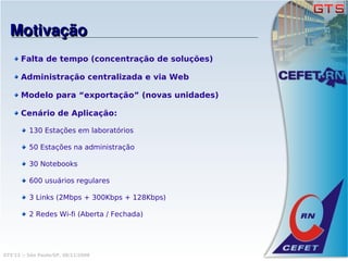 Motivação
      Falta de tempo (concentração de soluções)

      Administração centralizada e via Web

      Modelo para “exportação” (novas unidades)

      Cenário de Aplicação:

          130 Estações em laboratórios

          50 Estações na administração

          30 Notebooks

          600 usuários regulares

          3 Links (2Mbps + 300Kbps + 128Kbps)

          2 Redes Wi-fi (Aberta / Fechada)




GTS'12 :: São Paulo/SP, 08/11/2008
 