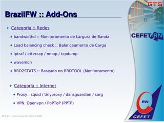BrazilFW :: Add­Ons
        Categoria :: Redes

          bandwidthd :: Monitoramento de Largura de Banda

          Load balancing check :: Balanceamento de Carga

          iptraf / ettercap / nmap / tcpdump

          wavemon

          RRD2STATS :: Baseado no RRDTOOL (Monitoramento)



          Categoria :: Internet

            Proxy : squid / tinyproxy / dansguardian / sarg

            VPN: Openvpn / PoPToP (PPTP)


GTS'12 :: São Paulo/SP, 08/11/2008
 