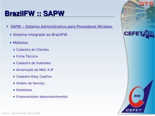 BrazilFW :: SAPW
        SAPW :: Sistema Administrativo para Provedores Wireless

          Sistema Integrado ao BrazilFW

          Módulos:
             Cadastro de Clientes

             Ficha Técnica

             Cadastro de Subredes

             Amarração de MAC X IP

             Cadastro Easy Captive

             Ordem de Serviço

             Relatórios

             Financeiro(em desenvolvimento)




GTS'12 :: São Paulo/SP, 08/11/2008
 
