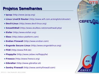 Projetos Semelhantes
      Ipcop (http://www.ipcop.org)

      Linux LiveCD Router (http://www.wifi.com.ar/english/cdrouter)

      Devil-Linux (http://www.devil-linux.org)

      SmoothWall (http://www.skullbox.net/smoothwall.php)

      Eisfar (http://www.eisfair.org)

      Ebox (http://ebox-platform.com)

      Endian Firewall (http://www.endian.com)

      Engarde Secure Linux (http://www.engardelinux.org)

      Fli4l (http://www.fli4l.de)

      Floppyfw (http://www.zelow.no/floppyfw)

      Freesco (http://www.freesco.org)

      Gibraltar (http://www.gibraltar.at)

      Sentry Firewall (http://www.sentryfirewall.com)

GTS'12 :: São Paulo/SP, 08/11/2008
 