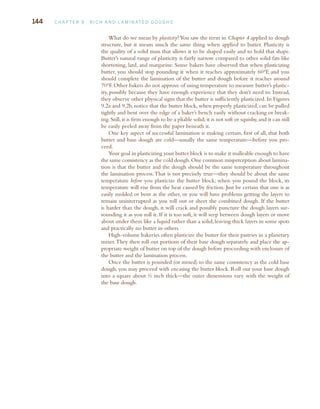 144 C H A P T E R 9 R I C H A N D L A M I N AT E D D O U G H S
What do we mean by plasticity?You saw the term in Chapter 4 applied to dough
structure, but it means much the same thing when applied to butter. Plasticity is
the quality of a solid mass that allows it to be shaped easily and to hold that shape.
Butter’s natural range of plasticity is fairly narrow compared to other solid fats like
shortening, lard, and margarine. Some bakers have observed that when plasticizing
butter, you should stop pounding it when it reaches approximately 60°F, and you
should complete the lamination of the butter and dough before it reaches around
70°F. Other bakers do not approve of using temperature to measure butter’s plastic-
ity, possibly because they have enough experience that they don’t need to. Instead,
they observe other physical signs that the butter is sufficiently plasticized. In Figures
9.2a and 9.2b, notice that the butter block, when properly plasticized, can be pulled
tightly and bent over the edge of a baker’s bench easily without cracking or break-
ing.Still,it is firm enough to be a pliable solid;it is not soft or squishy,and it can still
be easily peeled away from the paper beneath it.
One key aspect of successful lamination is making certain, first of all, that both
butter and base dough are cold—usually the same temperature—before you pro-
ceed.
Your goal in plasticizing your butter block is to make it malleable enough to have
the same consistency as the cold dough.One common misperception about lamina-
tion is that the butter and the dough should be the same temperature throughout
the lamination process.That is not precisely true—they should be about the same
temperature before you plasticize the butter block; when you pound the block, its
temperature will rise from the heat caused by friction. Just be certain that one is as
easily molded or bent as the other, or you will have problems getting the layers to
remain uninterrupted as you roll out or sheet the combined dough. If the butter
is harder than the dough, it will crack and possibly puncture the dough layers sur-
rounding it as you roll it. If it is too soft, it will seep between dough layers or move
about under them like a liquid rather than a solid, leaving thick layers in some spots
and practically no butter in others.
High-volume bakeries often plasticize the butter for their pastries in a planetary
mixer.They then roll out portions of their base dough separately and place the ap-
propriate weight of butter on top of the dough before proceeding with enclosure of
the butter and the lamination process.
Once the butter is pounded (or mixed) to the same consistency as the cold base
dough, you may proceed with encasing the butter block. Roll out your base dough
into a square about ½ inch thick—the outer dimensions vary with the weight of
the base dough.
c09_4p.r.indd 144
c09_4p.r.indd 144 11/19/08 3:58:26 PM
11/19/08 3:58:26 PM
 