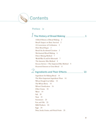 Preface ix
1The History of Bread Making 1
A Brief History of Bread Making 2
Bread’s Impact on Basic Survival 2
A Cornerstone of Civilization 2
How Bread Began 3
Bread:An Accidental Creation 3
Mechanized Bread Making 6
Direct Mixing Method 7
World War II and Its Aftermath 7
The Intensive Mix Method 8
Rescue Arrives—The Improved Mix Method 9
Renewed Interest in Great Bread 11
2Ingredients and Their Effects 13
Ingredients for Baking Bread 14
The Most Important Ingredient: Flour 14
Wheat Dough Can Inflate 15
The Wheat Berry 15
Wheat Classification 16
Other Grains 18
Water 19
Salt 20
Yeast 21
Sweeteners 23
Fats and Oils 23
Milk Products 24
Eggs 24
Nuts, Seeds, Grains, and Dried Fruits 25
Contents
v
fm_4p.r.indd v
fm_4p.r.indd v 11/19/08 3:59:13 PM
11/19/08 3:59:13 PM
 