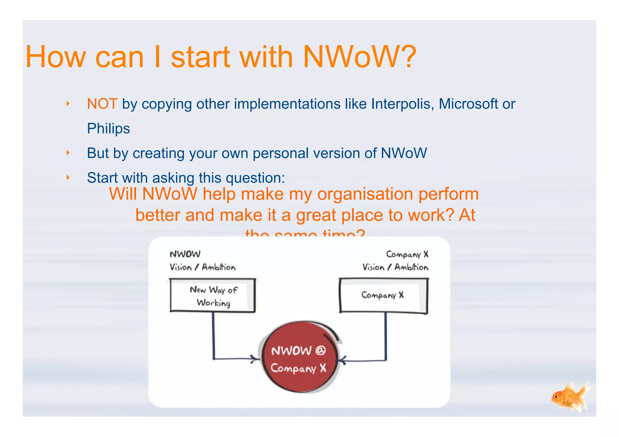 How can I start with NWoW?
  ‣   NOT by copying other implementations like Interpolis, Microsoft or
      Philips
  ‣   But by creating your own personal version of NWoW
  ‣   Start with asking this question:
         Will NWoW help make my organisation perform
             better and make it a great place to work? At
                          the same time?
 