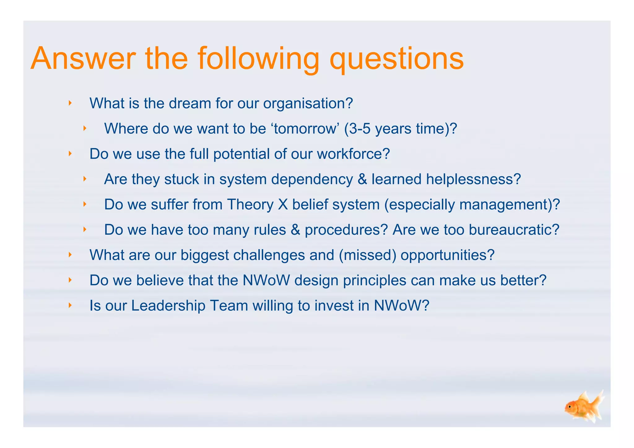 Answer the following questions
  ‣       What is the dream for our organisation?
      ‣     Where do we want to be ‘tomorrow’ (3-5 years time)?
  ‣       Do we use the full potential of our workforce?
      ‣     Are they stuck in system dependency & learned helplessness?
      ‣     Do we suffer from Theory X belief system (especially management)?
      ‣     Do we have too many rules & procedures? Are we too bureaucratic?
  ‣       What are our biggest challenges and (missed) opportunities?
  ‣       Do we believe that the NWoW design principles can make us better?
  ‣       Is our Leadership Team willing to invest in NWoW?
 