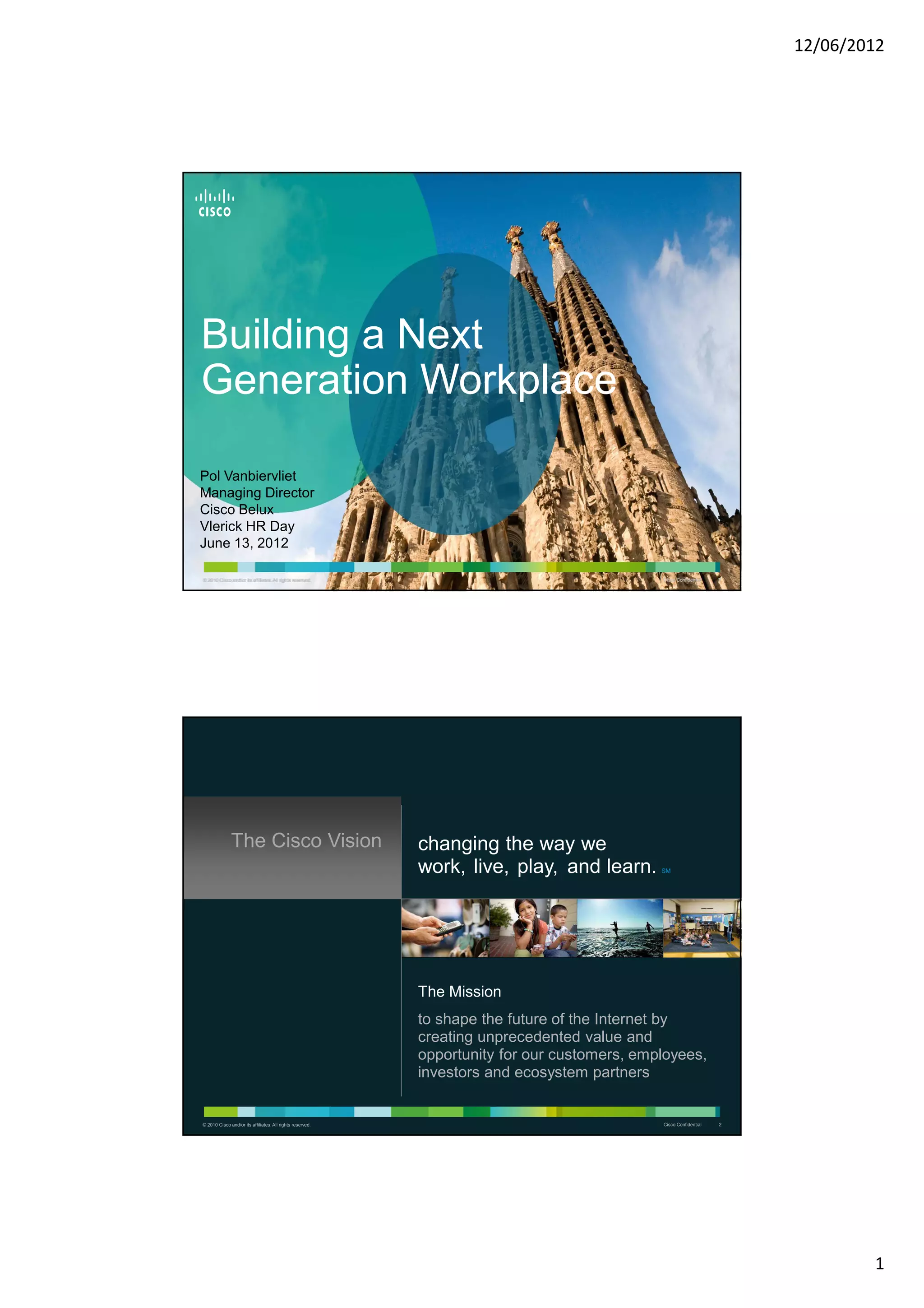 12/06/2012




Building a Next
Generation Workplace

Pol Vanbiervliet
Managing Director
Cisco Belux
Vlerick HR Day
June 13, 2012

© 2010 Cisco and/or its affiliates. All rights reserved.
© 2010 Cisco and/or its affiliates. All rights reserved.                                     Cisco Confidential   11




              The Cisco Vision                             changing the way we
                                                           work, live, play, and learn.      SM




                                                           The Mission
                                                           to shape the future of the Internet by
                                                           creating unprecedented value and
                                                           opportunity for our customers, employees,
                                                           investors and ecosystem partners


© 2010 Cisco and/or its affiliates. All rights reserved.                                     Cisco Confidential   2




                                                                                                                               1
 