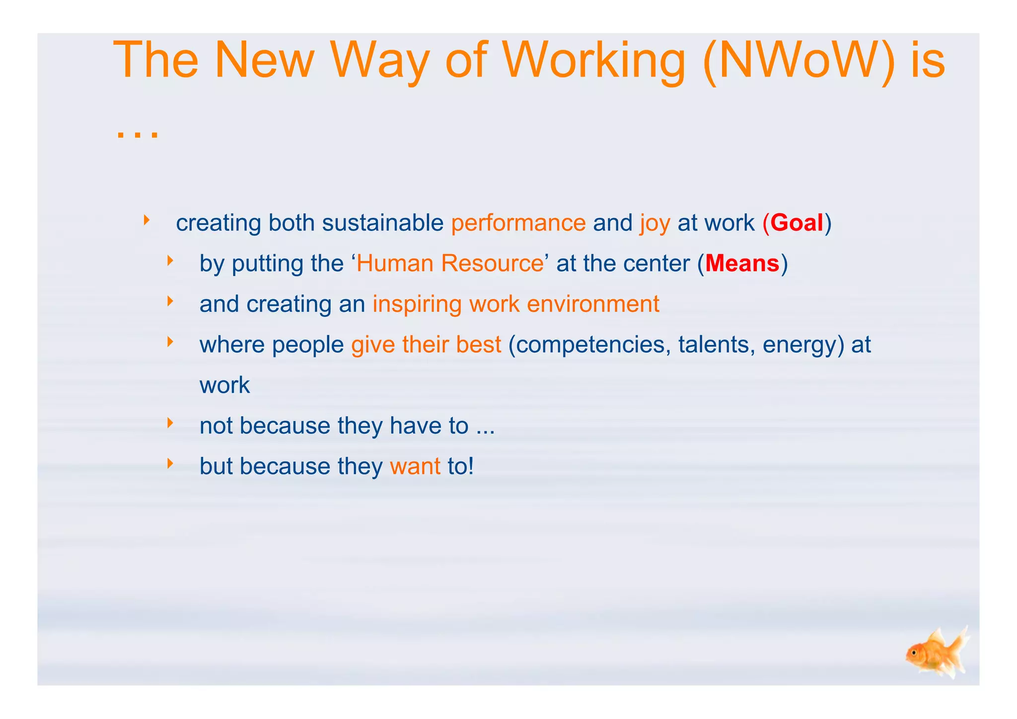 The New Way of Working (NWoW) is
…
 ‣   creating both sustainable performance and joy at work (Goal)
     ‣   by putting the ‘Human Resource’ at the center (Means)
     ‣   and creating an inspiring work environment
     ‣   where people give their best (competencies, talents, energy) at
         work
     ‣   not because they have to ...
     ‣   but because they want to!
 