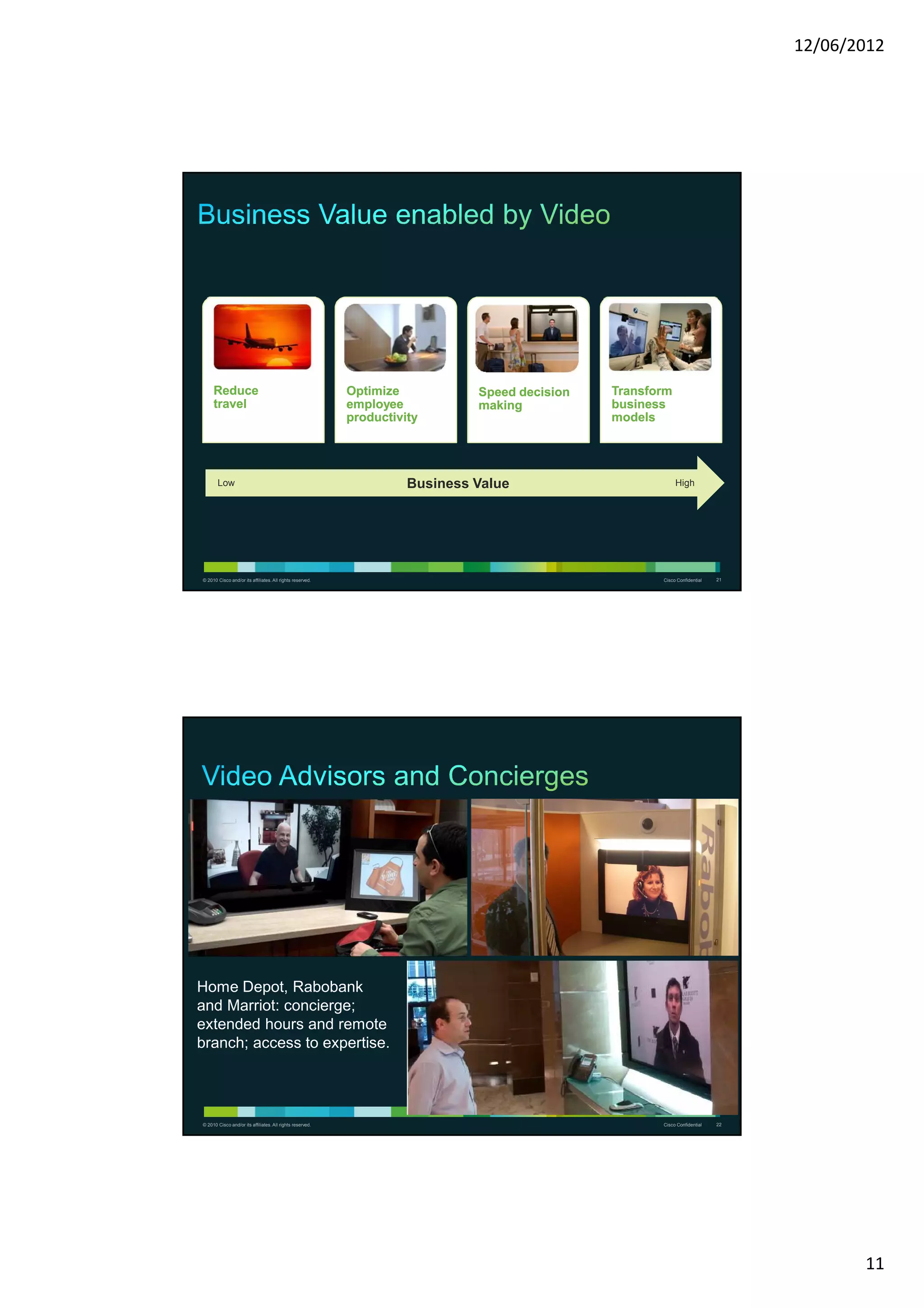 12/06/2012




     Reduce                                                Optimize           Speed decision   Transform
     travel                                                employee           making           business
                                                           productivity                        models




       Low                                                           Business Value                        High




© 2010 Cisco and/or its affiliates. All rights reserved.                                              Cisco Confidential   21




Home Depot, Rabobank
and Marriot: concierge;
extended hours and remote
branch; access to expertise.




© 2010 Cisco and/or its affiliates. All rights reserved.                                              Cisco Confidential   22




                                                                                                                                       11
 