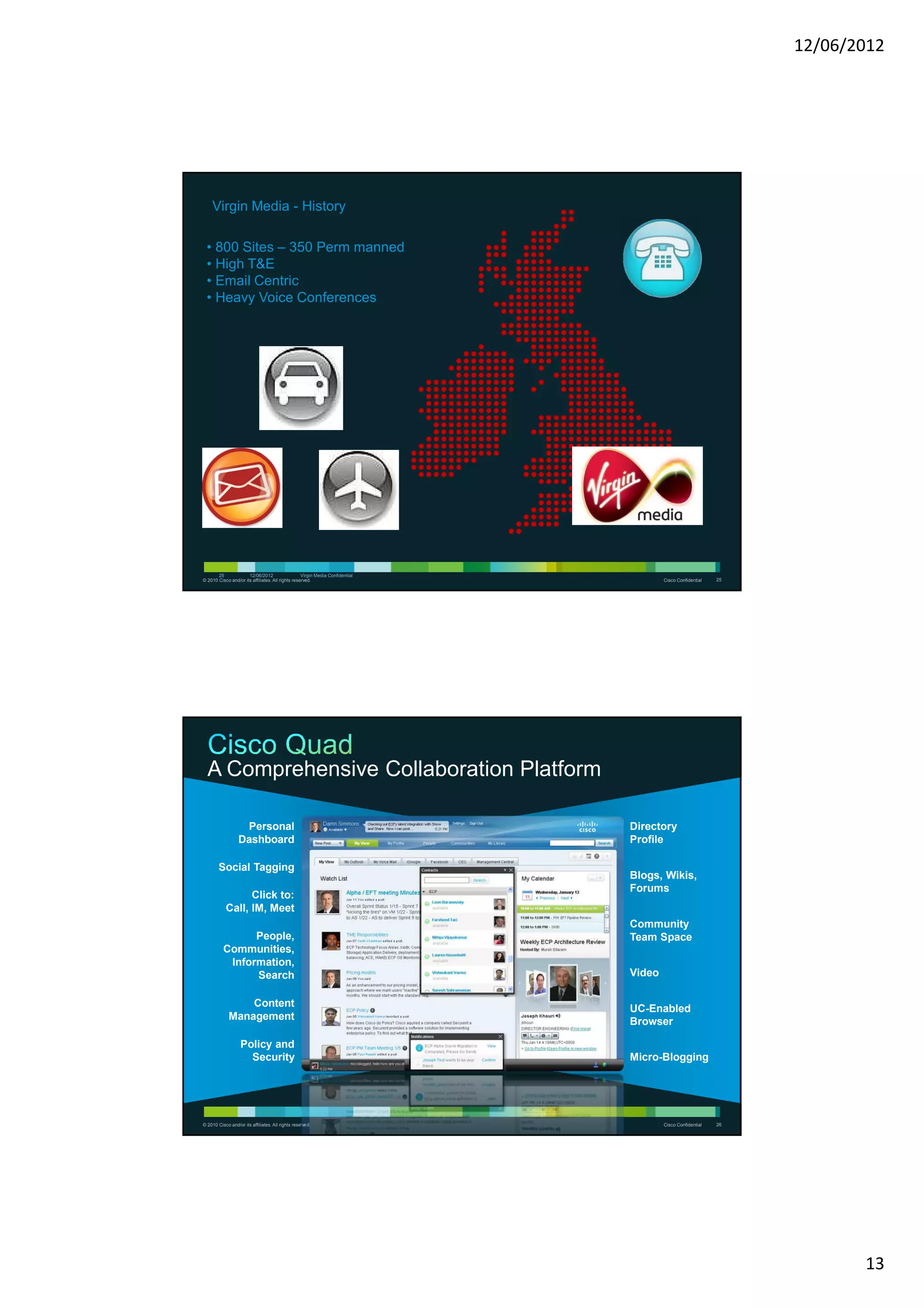 12/06/2012




    Virgin Media - History

 • 800 Sites – 350 Perm manned
 • High T&E
 • Email Centric
 • Heavy Voice Conferences




       25             12/06/2012                   Virgin Media Confidential
© 2010 Cisco and/or its affiliates. All rights reserved.                               Cisco Confidential   25




  A Comprehensive Collaboration Platform

                   Personal                                                    Directory
                  Dashboard                                                    Profile

        Social Tagging
                                                                               Blogs, Wikis,
                                                                               Forums
                 Click to:
           Call, IM, Meet
                                                                               Community
                People,                                                        Team Space
          Communities,
           Information,
                Search                                                         Video

                 Content
                                                                               UC-Enabled
             Management
                                                                               Browser

                   Policy and
                     Security                                                  Micro-Blogging




© 2010 Cisco and/or its affiliates. All rights reserved.                               Cisco Confidential   26




                                                                                                                        13
 