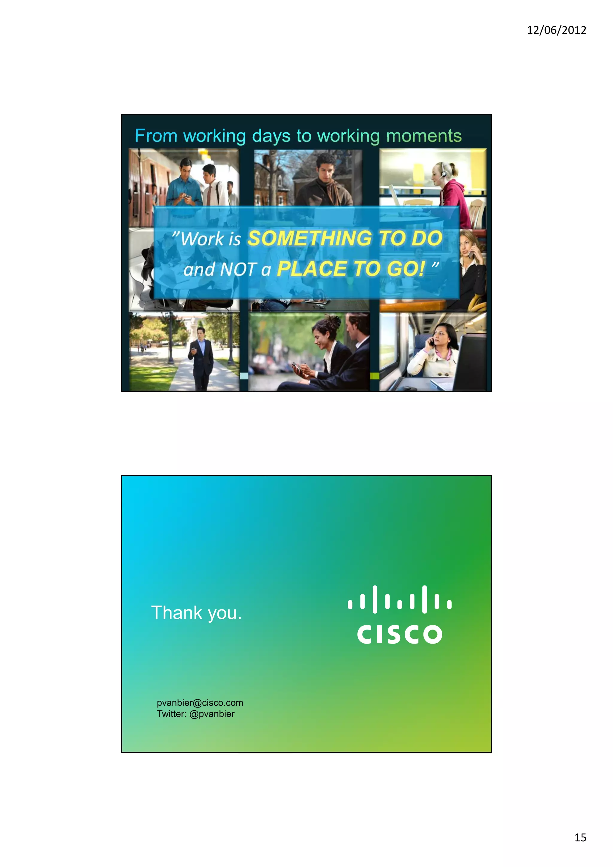 12/06/2012




                            ”Work is
                             and NOT a                     ”




© 2010 Cisco and/or its affiliates. All rights reserved.       Cisco Confidential   29




            Thank you.



                 pvanbier@cisco.com
                 Twitter: @pvanbier


© 2010 Cisco and/or its affiliates. All rights reserved.       Cisco Confidential   30




                                                                                                15
 
