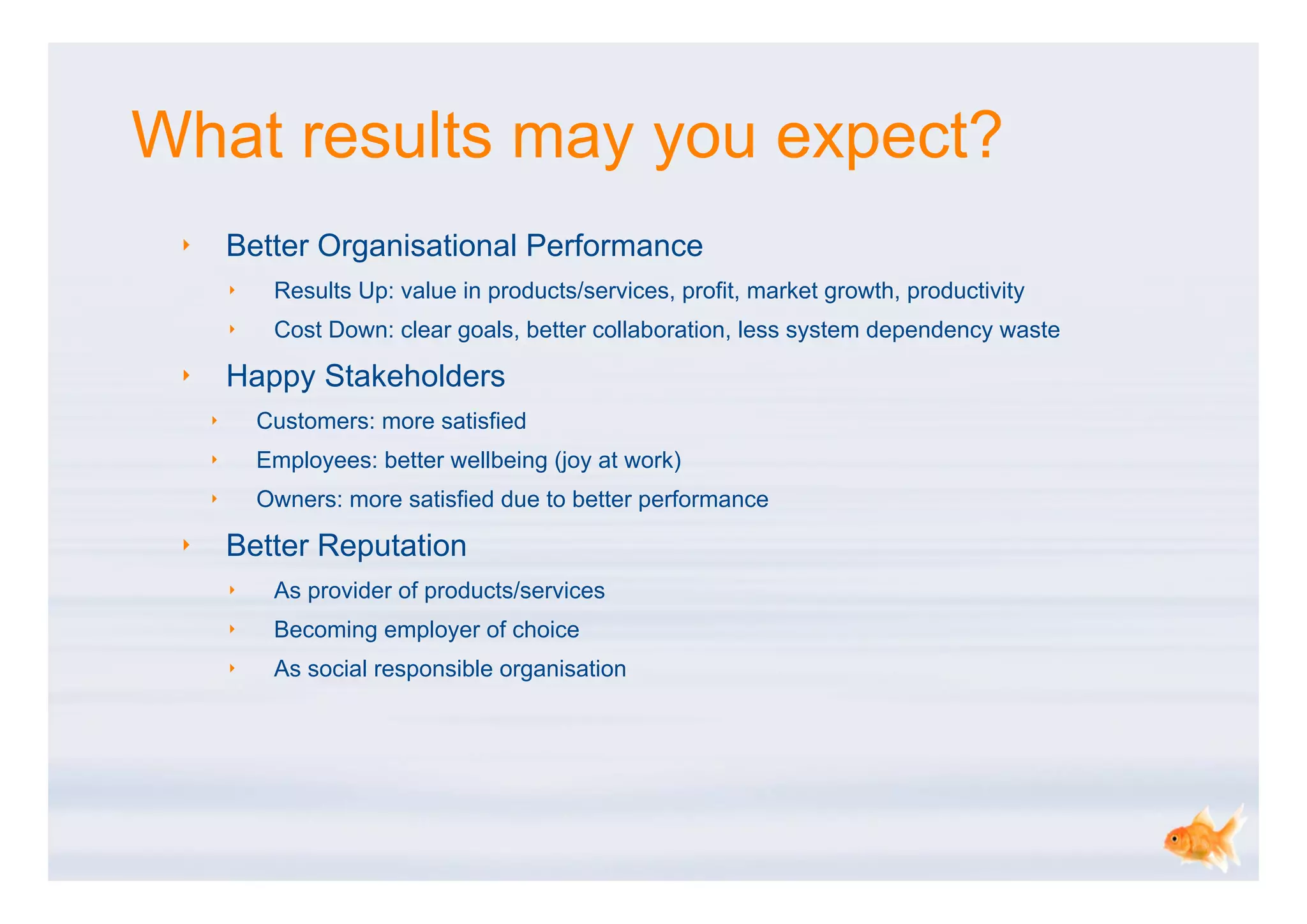 What results may you expect?
 ‣       Better Organisational Performance
         ‣    Results Up: value in products/services, profit, market growth, productivity
         ‣    Cost Down: clear goals, better collaboration, less system dependency waste

 ‣       Happy Stakeholders
     ‣       Customers: more satisfied
     ‣       Employees: better wellbeing (joy at work)
     ‣       Owners: more satisfied due to better performance

 ‣       Better Reputation
         ‣    As provider of products/services
         ‣    Becoming employer of choice
         ‣    As social responsible organisation
 