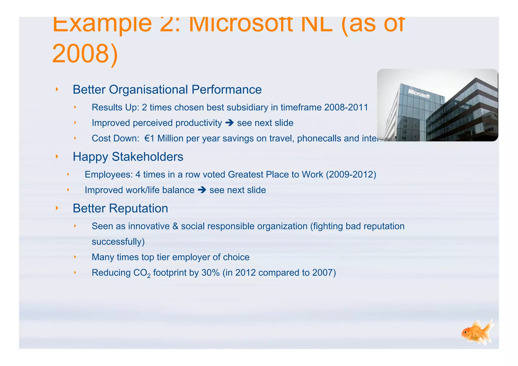 Example 2: Microsoft NL (as of
2008)
‣       Better Organisational Performance
        ‣    Results Up: 2 times chosen best subsidiary in timeframe 2008-2011
        ‣    Improved perceived productivity  see next slide
        ‣    Cost Down: €1 Million per year savings on travel, phonecalls and internal movements

‣       Happy Stakeholders
    ‣       Employees: 4 times in a row voted Greatest Place to Work (2009-2012)
    ‣       Improved work/life balance  see next slide

‣       Better Reputation
        ‣    Seen as innovative & social responsible organization (fighting bad reputation
             successfully)
        ‣    Many times top tier employer of choice
        ‣    Reducing CO2 footprint by 30% (in 2012 compared to 2007)
 