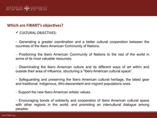 Which are FIBART’s objectves?
     CULTURAL OBJECTIVES:

    – Generating a greater coordination and a better cultural cooperation between the
    countries of the Ibero American Community of Nations.

    – Positioning the Ibero American Community of Nations to the rest of the world in
    some of its most valuable resources.

    – Diseminating the Ibero American culture and its different ways of art within and
    outside their area of influence, structuring a "Ibero American cultural space“.

    – Safeguarding and preserving the Ibero American cultural heritage, the latest gear
    and traditional, indigenous, Afro-descendent and migrant populations ones.

    – Support the new Ibero American artistic values​​.

    – Encouraging bonds of solidarity and cooperation of Ibero American cultural space
    with other regions in the world, and promoting an intercultural dialogue among
    peoples.
 