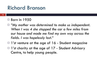 Richard Branson Born in 1950  “ My mother was determined to make us independent. When I was 4 she stopped the car a few miles from our house and made me find my own way across the fields. I was hopelessly lost.“  1’st venture at the age of 16 - Student magazine  1’st charity at the age of 17 - Student Advisory Centre, to help young people.  