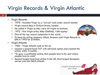 Virgin Records & Virgin Atlantic Virgin Records 1970 - founded Virgin as a “cut-out” mail order record retailer Virgin record shop in Oxford Street, London.  He called it Virgin as they were all virgins to business. 1972 - first Virgin artist, Mike Oldfield, >5M copies!  One of the top record companies in the world.  To keep his airline company afloat, Branson sold Virgin Records to EMI in 1992 for $1billion.  Virgin Atlantic 1984 - Virgin Atlantic took to the air Leased a second-hand 747 with sell-back option and created the airline within 3 months. “ To grow a profitable airline, that people love to fly and where people love to work” Second largest long-haul airline in the UK, third largest European carrier over the North Atlantic 