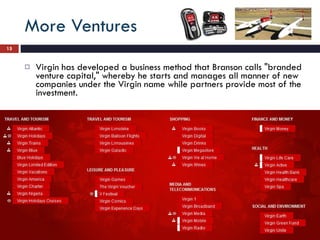 More Ventures Virgin has developed a business method that Branson calls "branded venture capital," whereby he starts and manages all manner of new companies under the Virgin name while partners provide most of the investment.  