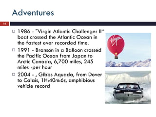 Adventures 1986 - "Virgin Atlantic Challenger II“ boat crossed the Atlantic Ocean in the fastest ever recorded time. 1991 - Branson in a Balloon crossed the Pacific Ocean from Japan to Arctic Canada, 6,700 miles, 245 miles -per hour 2004 - , Gibbs Aquada, from Dover to Calais, 1H:40m:6s, amphibious vehicle record 