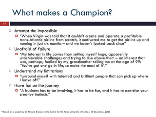 What makes a Champion? Attempt the impossible “ When Virgin was told that it couldn’t create and operate a profitable trans-Atlantic airline from scratch, it motivated me to get the airline up and running in just six months – and we haven’t looked back since” Unafraid of failure “ My interest in life comes from setting myself huge, apparently unachievable challenges and trying to rise above them – an interest that was, perhaps, fuelled by my grandmother telling me at the age of 99:  `You’ve got one go in life, so make the most of it`.” Understand my limitations “ surround myself with talented and brilliant people that can pick up where I leave off.” Have fun on the journey "A business has to be involving, it has to be fun, and it has to exercise your creative instincts.“ * Based on a speech by Sir Richard Branson to the Centre for the Mind, University of Sydney, 10 December, 2003 