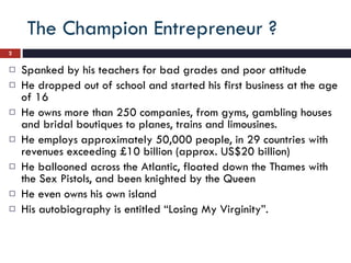 The Champion Entrepreneur ? Spanked by his teachers for bad grades and poor attitude He dropped out of school and started his first business at the age of 16 He owns more than 250 companies, from gyms, gambling houses and bridal boutiques to planes, trains and limousines.  He employs approximately 50,000 people, in 29 countries with revenues exceeding £10 billion (approx. US$20 billion) He ballooned across the Atlantic, floated down the Thames with the Sex Pistols, and been knighted by the Queen He even owns his own island His autobiography is entitled “Losing My Virginity”. 