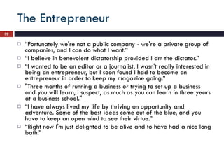 The Entrepreneur “ Fortunately we're not a public company - we're a private group of companies, and I can do what I want.”  “ I believe in benevolent dictatorship provided I am the dictator.” “ I wanted to be an editor or a journalist, I wasn't really interested in being an entrepreneur, but I soon found I had to become an entrepreneur in order to keep my magazine going.” "Three months of running a business or trying to set up a business and you will learn, I suspect, as much as you can learn in three years at a business school." “ I have always lived my life by thriving on opportunity and adventure. Some of the best ideas come out of the blue, and you have to keep an open mind to see their virtue.” “ Right now I'm just delighted to be alive and to have had a nice long bath.” 