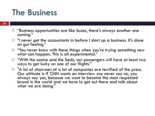The Business “ Business opportunities are like buses, there's always another one coming.” “ I never get the accountants in before I start up a business. It's done on gut feeling.” “ You never know with these things when you're trying something new what can happen. This is all experimental.” “ With the casino and the beds, our passengers will have at least two ways to get lucky on one of our flights.” "A lot of chairmen of a lot of companies are terrified of the press. Our attitude is if CNN wants an interview you never say no, you always say yes, because we want to become the most respected brand in the world and we have to get out there and talk about what we are doing." 