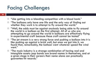 Facing Challenges “ Like getting into a bleeding competition with a blood bank.” “ The balloons only have one life and the only way of finding out whether they work is to attempt to fly around the world.” “ Well, the odds must be against anybody being able to fly around the world in a balloon on the first attempt. All of us who are attempting to go around the world in balloons are effectively flying in experimental craft because these craft cannot be tested” “ The jet stream is a very strong force and pushing a balloon into it is like pushing up against a brick wall, but once we got into it, we found that, remarkably, the balloon went whatever speed the wind went.” “ The music industry is a strange combination of having real and intangible assets: pop bands are brand names in themselves, and at a given stage in their careers their name alone can practically guarantee hit records.” 