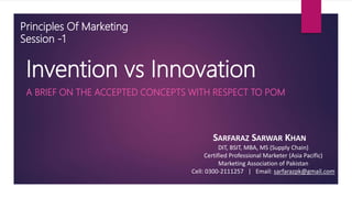 Invention vs Innovation
A BRIEF ON THE ACCEPTED CONCEPTS WITH RESPECT TO POM
SARFARAZ SARWAR KHAN
DIT, BSIT, MBA, MS (Supply Chain)
Certified Professional Marketer (Asia Pacific)
Marketing Association of Pakistan
Cell: 0300-2111257 | Email: sarfarazpk@gmail.com
Principles Of Marketing
Session -1
 
