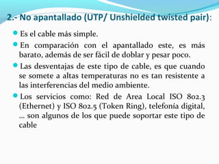 2.- No apantallado (UTP/ Unshielded twisted pair):
Es el cable más simple.
En comparación con el apantallado este, es más
barato, además de ser fácil de doblar y pesar poco.
Las desventajas de este tipo de cable, es que cuando
se somete a altas temperaturas no es tan resistente a
las interferencias del medio ambiente.
Los servicios como: Red de Area Local ISO 802.3
(Ethernet) y ISO 802.5 (Token Ring), telefonía digital,
… son algunos de los que puede soportar este tipo de
cable
 