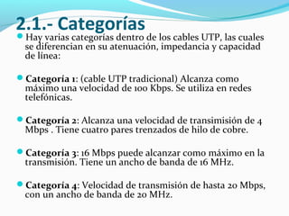 2.1.- CategoríasHay varias categorías dentro de los cables UTP, las cuales
se diferencian en su atenuación, impedancia y capacidad
de línea:
Categoría 1: (cable UTP tradicional) Alcanza como
máximo una velocidad de 100 Kbps. Se utiliza en redes
telefónicas.
Categoría 2: Alcanza una velocidad de transimisión de 4
Mbps . Tiene cuatro pares trenzados de hilo de cobre.
Categoría 3: 16 Mbps puede alcanzar como máximo en la
transmisión. Tiene un ancho de banda de 16 MHz.
Categoría 4: Velocidad de transmisión de hasta 20 Mbps,
con un ancho de banda de 20 MHz.
 