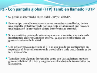3.- Con pantalla global (FTP) Tambien llamado FUTP
Su precio es intermedio entre el del UTP y el del STP.
En este tipo de cable sus pares aunque no están apantallados, tienen
una pantalla global (formada por una cinta de aluminio) que provoca
una mejora en la protección contra interferencias externas.
Se suele utilizar para aplicaciones que se van a someter a una elevada
interferencia electromagnética externa, ya que este cable tiene un
gran aislamiento de la señal.
Una de las ventajas que tiene el FTP es que puede ser configurado en
topologías diferentes, como son la de estrella y la de bus, además es de
fácil instalación.
También tiene algunas desventajas como son las siguientes: muestra
gran sensibilidad al ruido y las grandes velocidades de transmisión no
las soporta.
 
