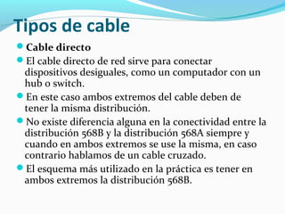 Tipos de cable
Cable directo
El cable directo de red sirve para conectar
dispositivos desiguales, como un computador con un
hub o switch.
En este caso ambos extremos del cable deben de
tener la misma distribución.
No existe diferencia alguna en la conectividad entre la
distribución 568B y la distribución 568A siempre y
cuando en ambos extremos se use la misma, en caso
contrario hablamos de un cable cruzado.
El esquema más utilizado en la práctica es tener en
ambos extremos la distribución 568B.
 