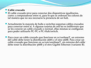 Cable cruzado
El cable cruzado sirve para conectar dos dispositivos igualitarios,
como 2 computadoras entre sí, para lo que se ordenan los colores de
tal manera que no sea necesaria la presencia de un hub.
Actualmente la mayoría de hubs o switches soportan cables cruzados
para conectar entre sí. A algunas tarjetas de red les es indiferente que
se les conecte un cable cruzado o normal, ellas mismas se configuran
para poder utilizarlo PC-PC o PC-Hub/switch.
Para crear un cable cruzado que funcione en 10/100baseT, un extremo
del cable debe tener la distribución 568A y el otro 568B. Para crear un
cable cruzado que funcione en 10/100/1000baseT, un extremo del cable
debe tener la distribución 568B y el otro Gigabit Ethernet (variante B).
 