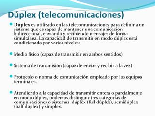 Dúplex (telecomunicaciones)
Dúplex es utilizado en las telecomunicaciones para definir a un
sistema que es capaz de mantener una comunicación
bidireccional, enviando y recibiendo mensajes de forma
simultánea. La capacidad de transmitir en modo dúplex está
condicionado por varios niveles:
Medio físico (capaz de transmitir en ambos sentidos)
Sistema de transmisión (capaz de enviar y recibir a la vez)
Protocolo o norma de comunicación empleado por los equipos
terminales.
Atendiendo a la capacidad de transmitir entera o parcialmente
en modo dúplex, podemos distinguir tres categorías de
comunicaciones o sistemas: dúplex (full dúplex), semidúplex
(half dúplex) y símplex.
 