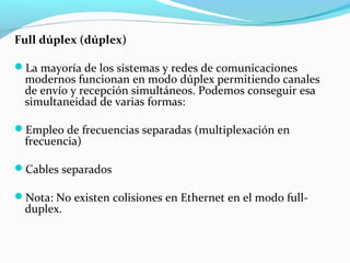 Full dúplex (dúplex)
La mayoría de los sistemas y redes de comunicaciones
modernos funcionan en modo dúplex permitiendo canales
de envío y recepción simultáneos. Podemos conseguir esa
simultaneidad de varias formas:
Empleo de frecuencias separadas (multiplexación en
frecuencia)
Cables separados
Nota: No existen colisiones en Ethernet en el modo full-
duplex.
 