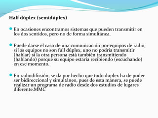 Half dúplex (semidúplex)
En ocasiones encontramos sistemas que pueden transmitir en
los dos sentidos, pero no de forma simultánea.
Puede darse el caso de una comunicación por equipos de radio,
si los equipos no son full dúplex, uno no podría transmitir
(hablar) si la otra persona está también transmitiendo
(hablando) porque su equipo estaría recibiendo (escuchando)
en ese momento.
En radiodifusión, se da por hecho que todo duplex ha de poder
ser bidireccional y simultáneo, pues de esta manera, se puede
realizar un programa de radio desde dos estudios de lugares
diferente.MMC
 