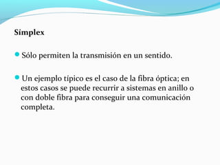 Símplex
Sólo permiten la transmisión en un sentido.
Un ejemplo típico es el caso de la fibra óptica; en
estos casos se puede recurrir a sistemas en anillo o
con doble fibra para conseguir una comunicación
completa.
 