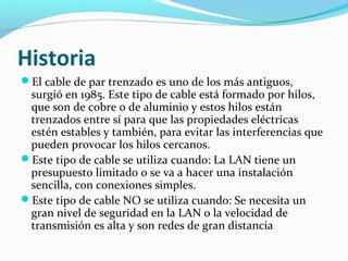 Historia
El cable de par trenzado es uno de los más antiguos,
surgió en 1985. Este tipo de cable está formado por hilos,
que son de cobre o de aluminio y estos hilos están
trenzados entre sí para que las propiedades eléctricas
estén estables y también, para evitar las interferencias que
pueden provocar los hilos cercanos.
Este tipo de cable se utiliza cuando: La LAN tiene un
presupuesto limitado o se va a hacer una instalación
sencilla, con conexiones simples.
Este tipo de cable NO se utiliza cuando: Se necesita un
gran nivel de seguridad en la LAN o la velocidad de
transmisión es alta y son redes de gran distancia
 